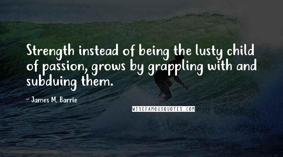 James M. Barrie Quotes: Strength instead of being the lusty child of passion, grows by grappling with and subduing them.