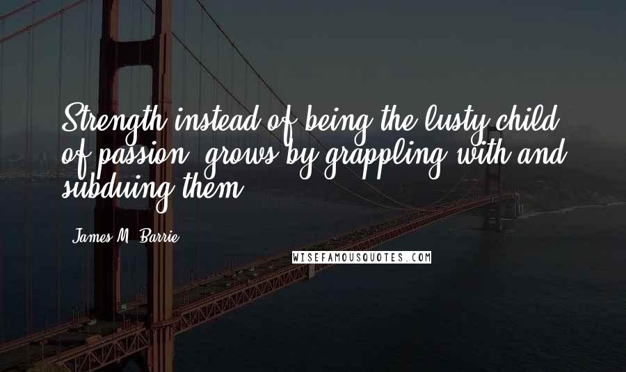 James M. Barrie Quotes: Strength instead of being the lusty child of passion, grows by grappling with and subduing them.