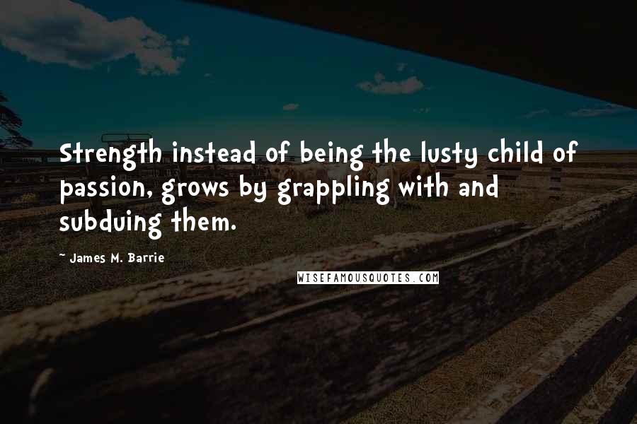 James M. Barrie Quotes: Strength instead of being the lusty child of passion, grows by grappling with and subduing them.