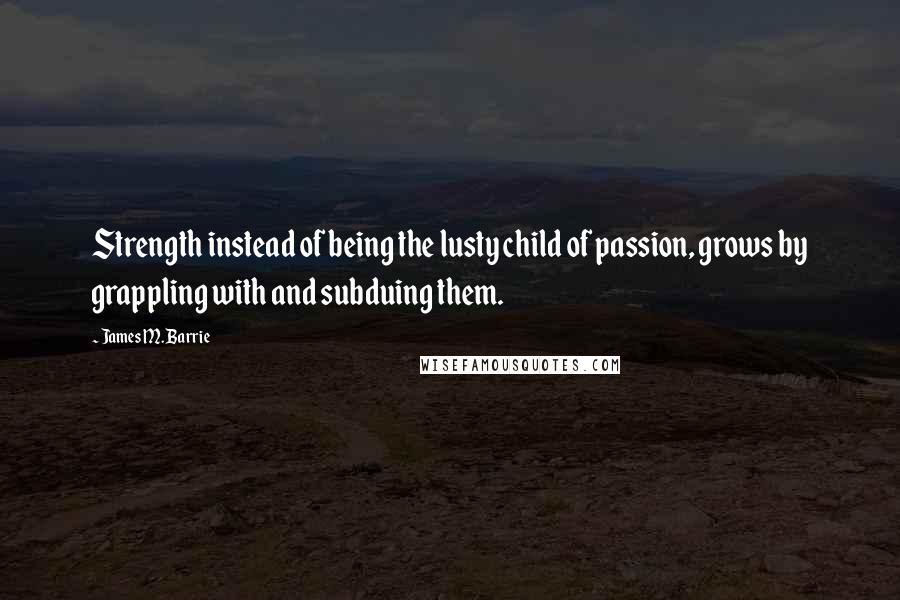 James M. Barrie Quotes: Strength instead of being the lusty child of passion, grows by grappling with and subduing them.