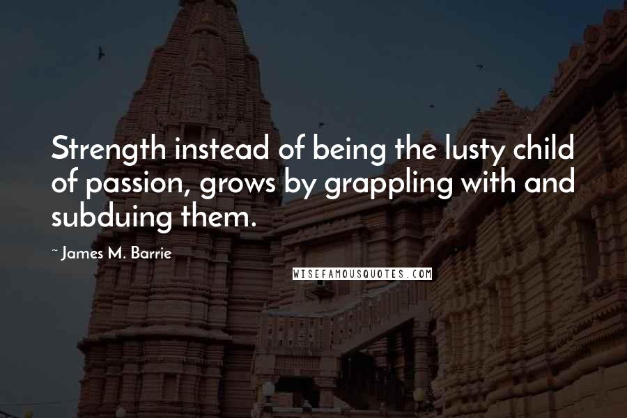 James M. Barrie Quotes: Strength instead of being the lusty child of passion, grows by grappling with and subduing them.