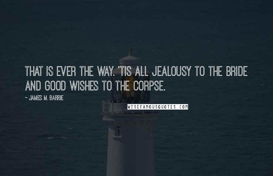 James M. Barrie Quotes: That is ever the way. 'Tis all jealousy to the bride and good wishes to the corpse.