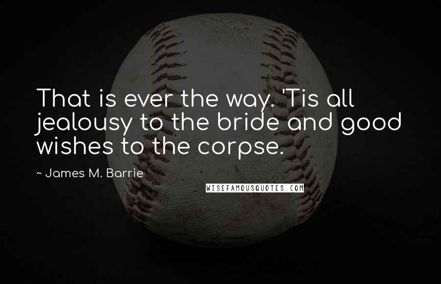 James M. Barrie Quotes: That is ever the way. 'Tis all jealousy to the bride and good wishes to the corpse.