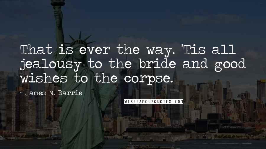 James M. Barrie Quotes: That is ever the way. 'Tis all jealousy to the bride and good wishes to the corpse.