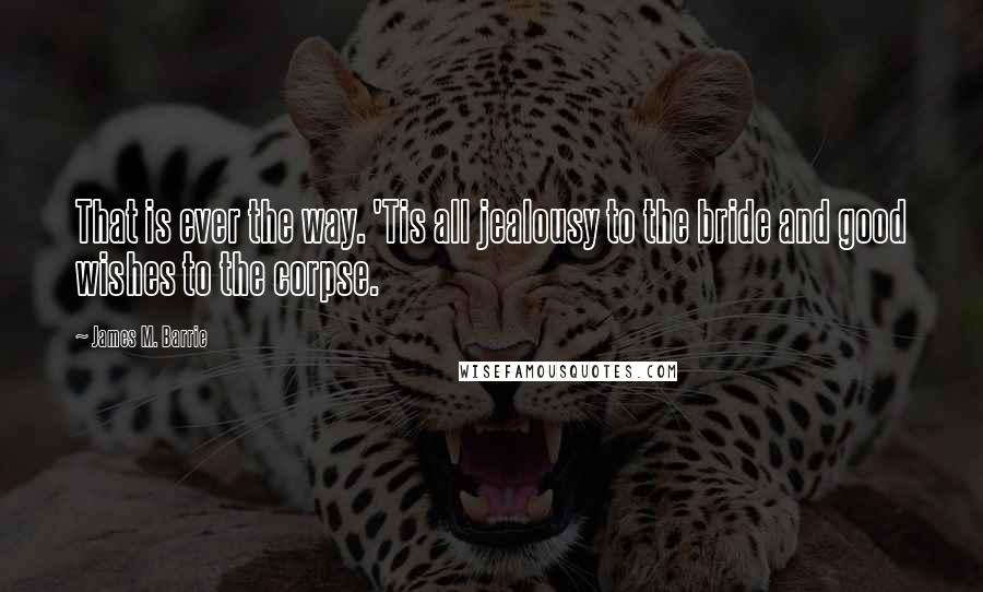 James M. Barrie Quotes: That is ever the way. 'Tis all jealousy to the bride and good wishes to the corpse.