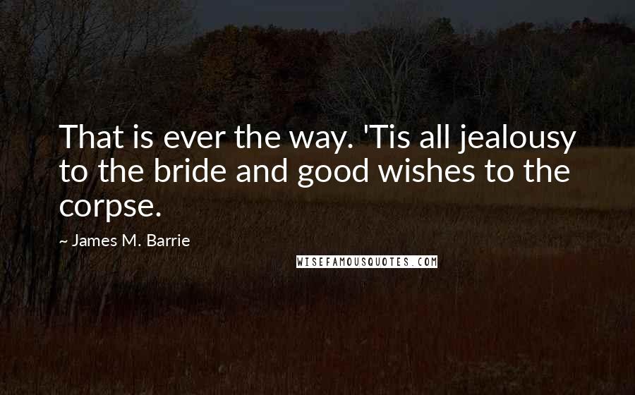 James M. Barrie Quotes: That is ever the way. 'Tis all jealousy to the bride and good wishes to the corpse.