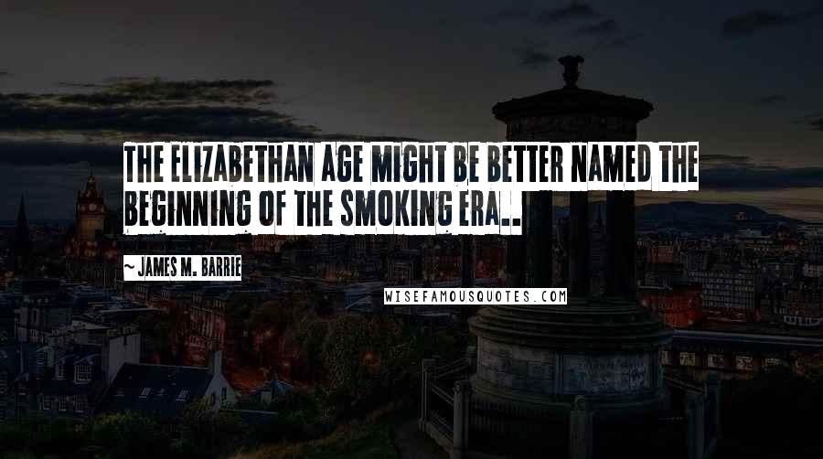 James M. Barrie Quotes: The Elizabethan age might be better named the beginning of the smoking era..