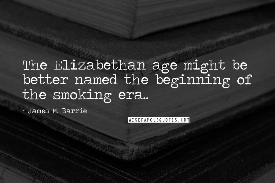 James M. Barrie Quotes: The Elizabethan age might be better named the beginning of the smoking era..