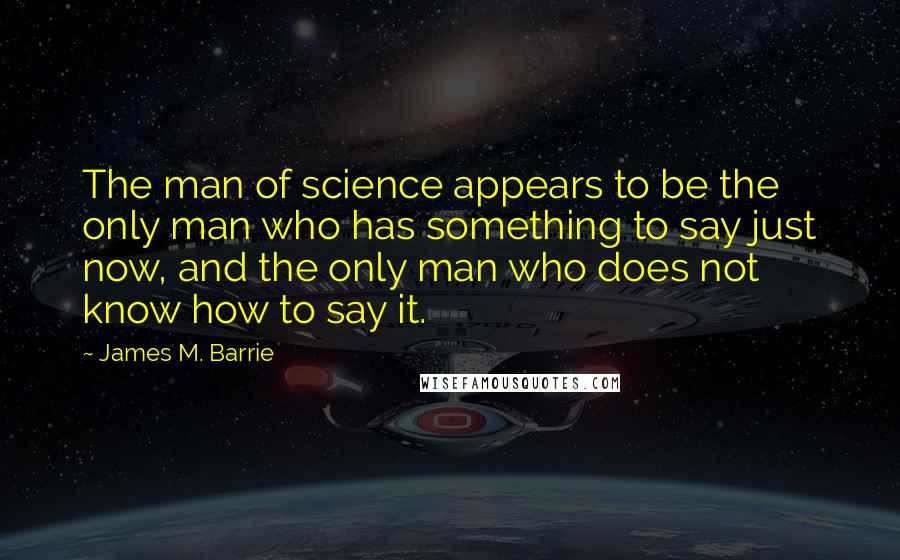 James M. Barrie Quotes: The man of science appears to be the only man who has something to say just now, and the only man who does not know how to say it.