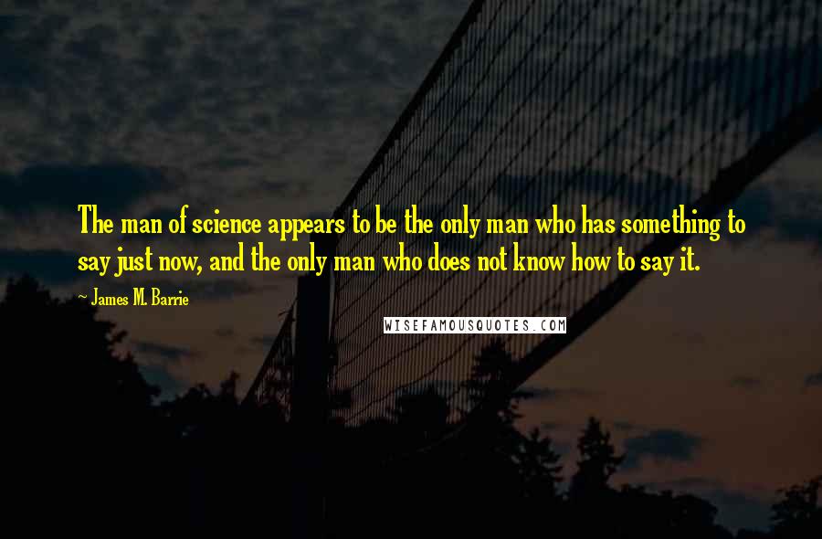 James M. Barrie Quotes: The man of science appears to be the only man who has something to say just now, and the only man who does not know how to say it.