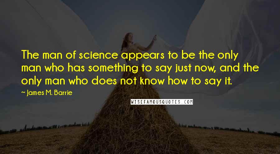 James M. Barrie Quotes: The man of science appears to be the only man who has something to say just now, and the only man who does not know how to say it.