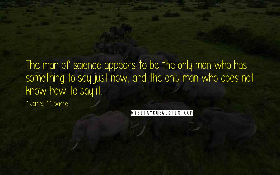 James M. Barrie Quotes: The man of science appears to be the only man who has something to say just now, and the only man who does not know how to say it.