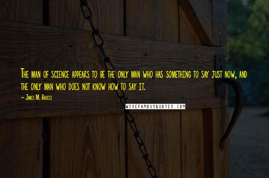 James M. Barrie Quotes: The man of science appears to be the only man who has something to say just now, and the only man who does not know how to say it.