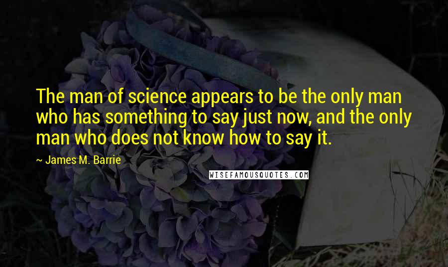 James M. Barrie Quotes: The man of science appears to be the only man who has something to say just now, and the only man who does not know how to say it.