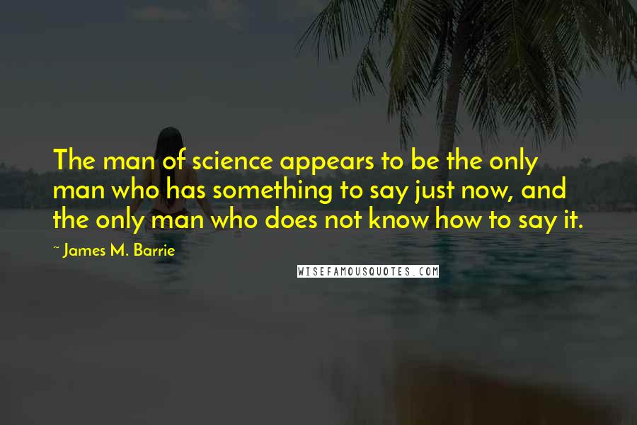 James M. Barrie Quotes: The man of science appears to be the only man who has something to say just now, and the only man who does not know how to say it.