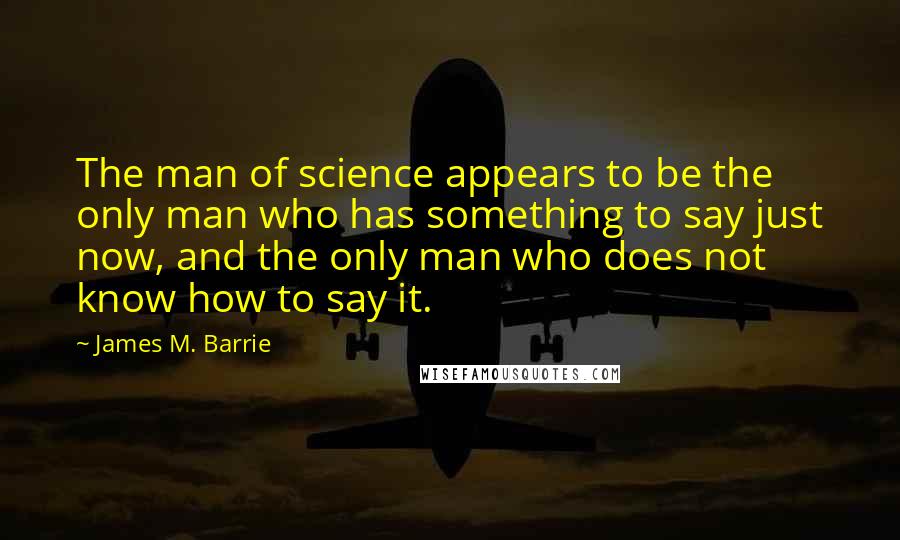 James M. Barrie Quotes: The man of science appears to be the only man who has something to say just now, and the only man who does not know how to say it.