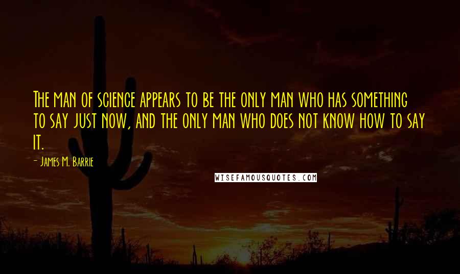 James M. Barrie Quotes: The man of science appears to be the only man who has something to say just now, and the only man who does not know how to say it.