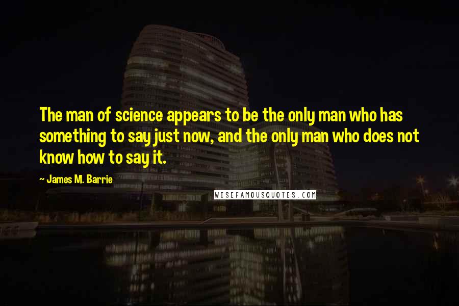 James M. Barrie Quotes: The man of science appears to be the only man who has something to say just now, and the only man who does not know how to say it.