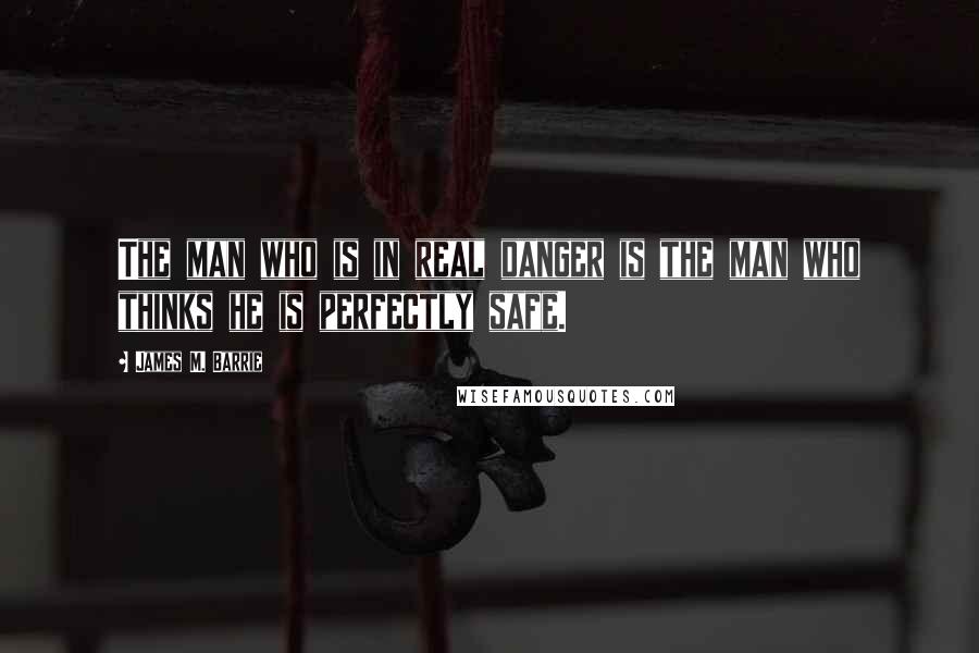 James M. Barrie Quotes: The man who is in real danger is the man who thinks he is perfectly safe.