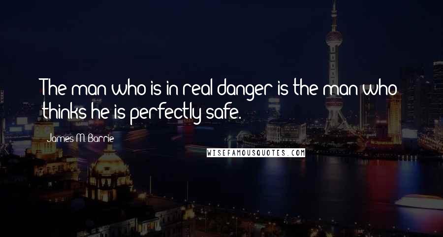 James M. Barrie Quotes: The man who is in real danger is the man who thinks he is perfectly safe.