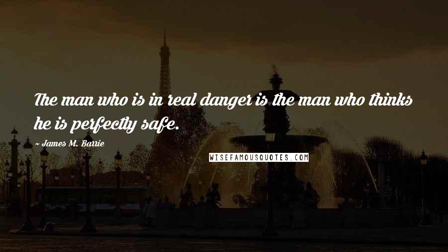 James M. Barrie Quotes: The man who is in real danger is the man who thinks he is perfectly safe.