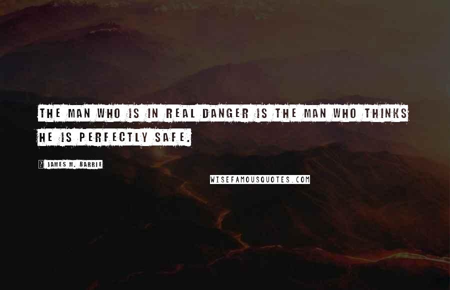 James M. Barrie Quotes: The man who is in real danger is the man who thinks he is perfectly safe.