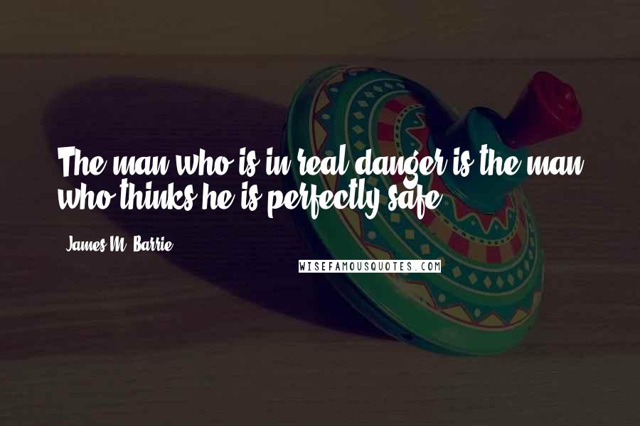 James M. Barrie Quotes: The man who is in real danger is the man who thinks he is perfectly safe.