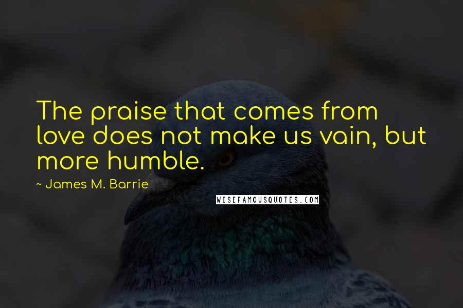 James M. Barrie Quotes: The praise that comes from love does not make us vain, but more humble.