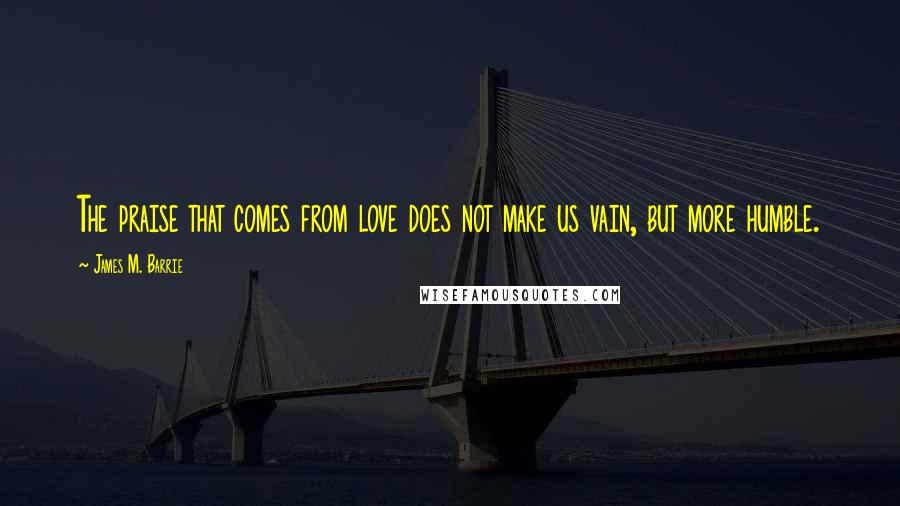 James M. Barrie Quotes: The praise that comes from love does not make us vain, but more humble.