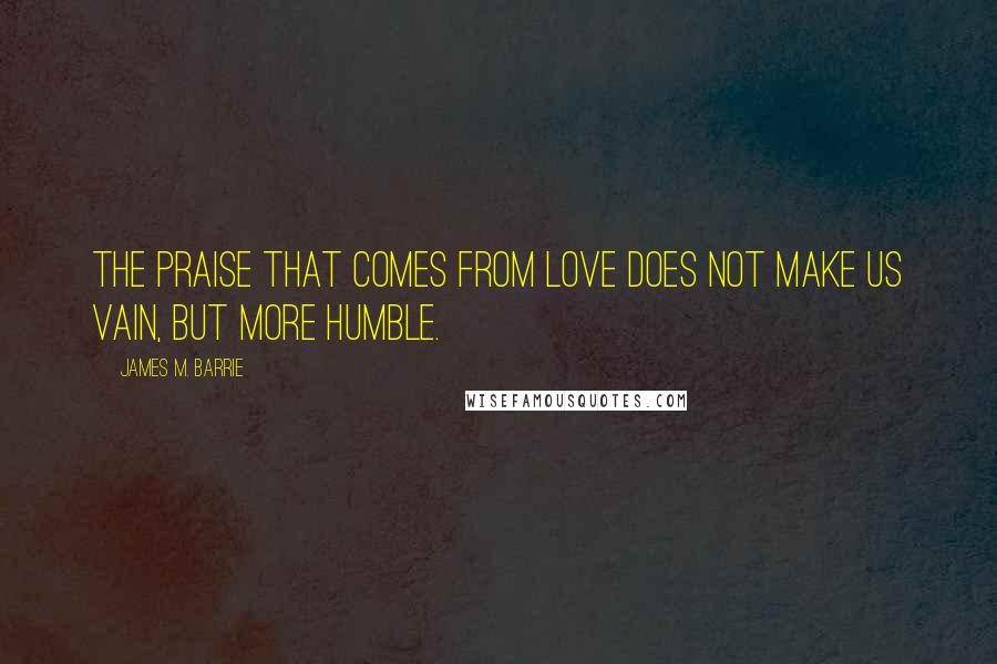 James M. Barrie Quotes: The praise that comes from love does not make us vain, but more humble.