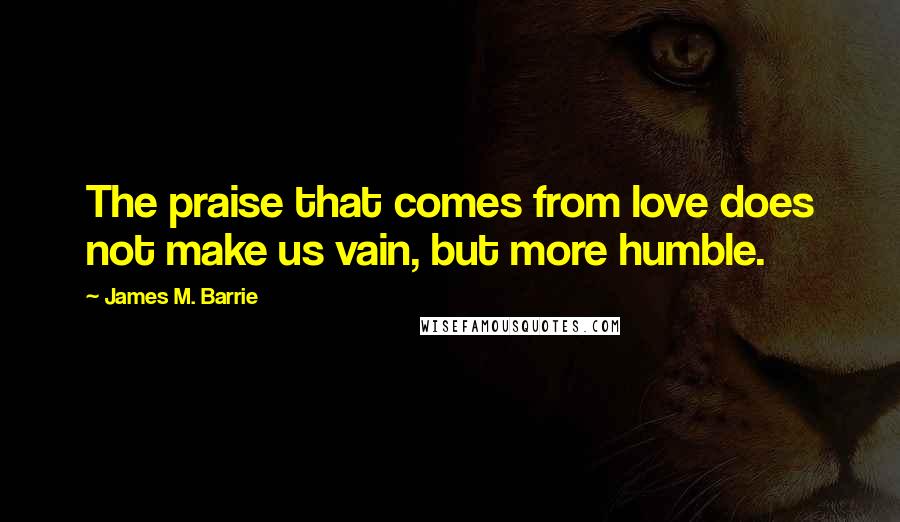 James M. Barrie Quotes: The praise that comes from love does not make us vain, but more humble.