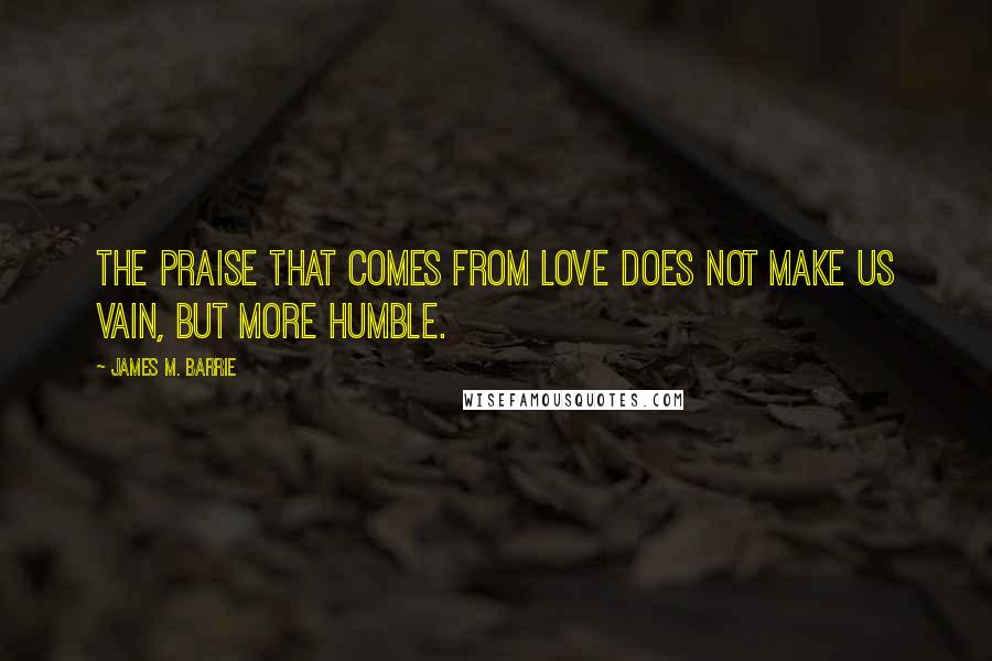 James M. Barrie Quotes: The praise that comes from love does not make us vain, but more humble.