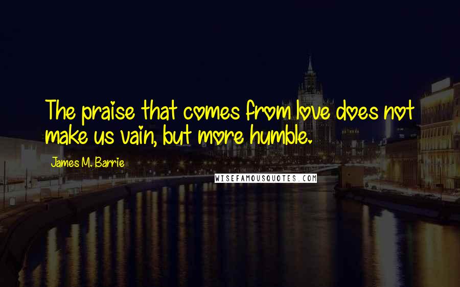 James M. Barrie Quotes: The praise that comes from love does not make us vain, but more humble.