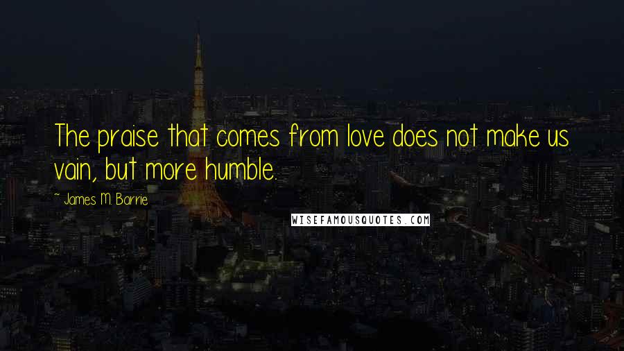 James M. Barrie Quotes: The praise that comes from love does not make us vain, but more humble.