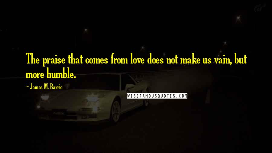 James M. Barrie Quotes: The praise that comes from love does not make us vain, but more humble.