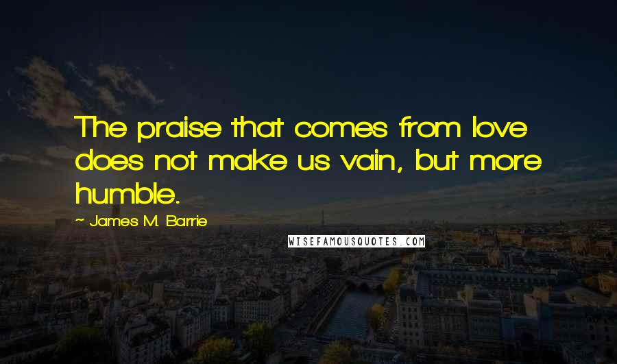 James M. Barrie Quotes: The praise that comes from love does not make us vain, but more humble.