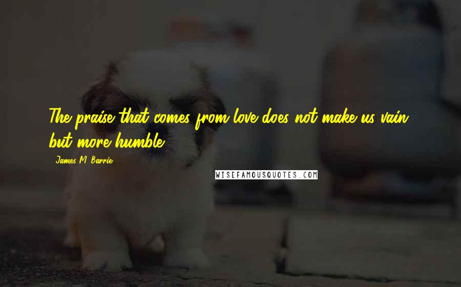 James M. Barrie Quotes: The praise that comes from love does not make us vain, but more humble.