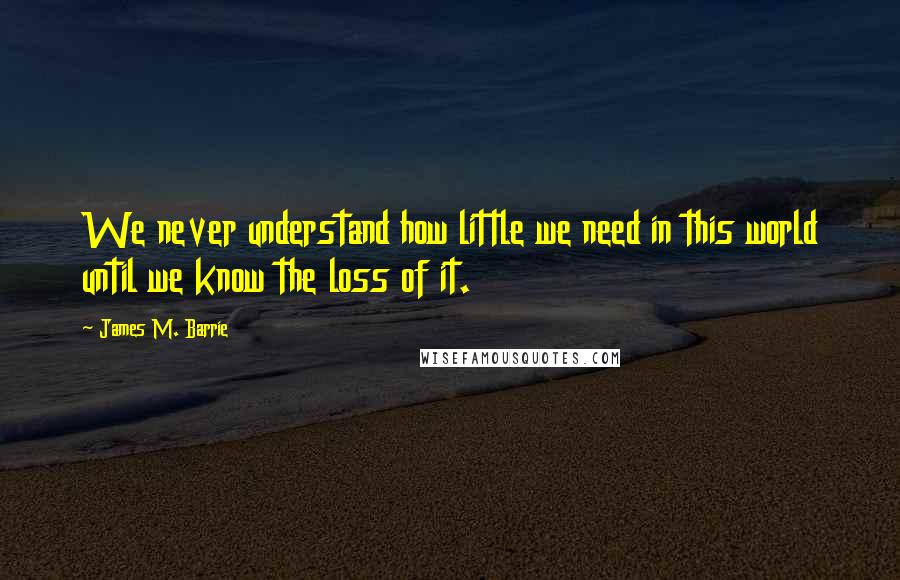 James M. Barrie Quotes: We never understand how little we need in this world until we know the loss of it.