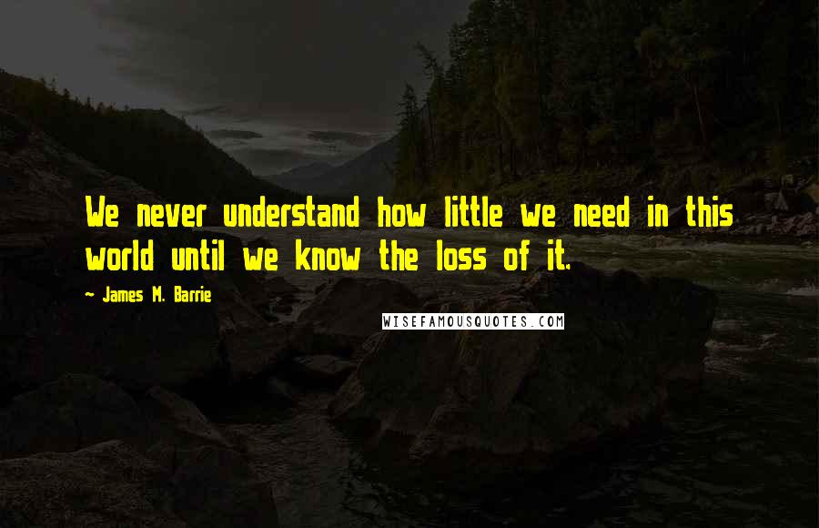 James M. Barrie Quotes: We never understand how little we need in this world until we know the loss of it.