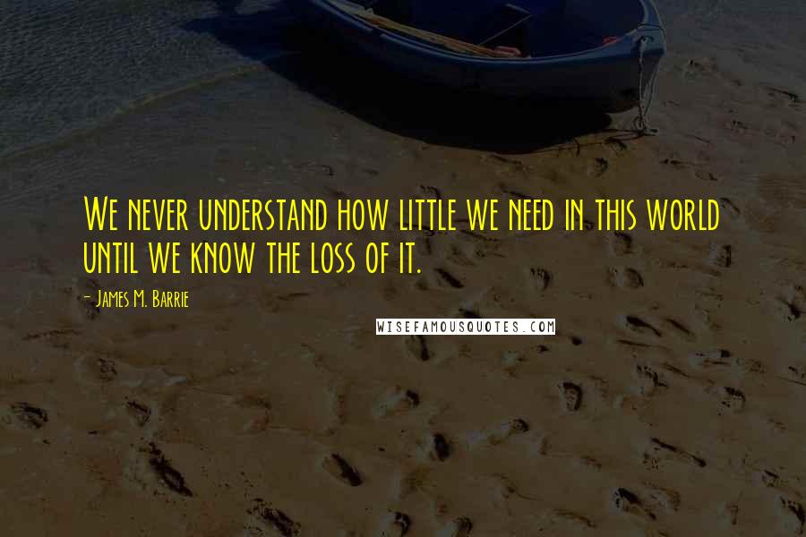 James M. Barrie Quotes: We never understand how little we need in this world until we know the loss of it.