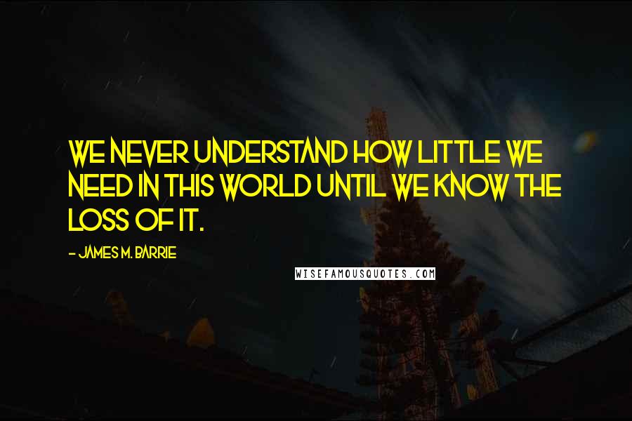 James M. Barrie Quotes: We never understand how little we need in this world until we know the loss of it.