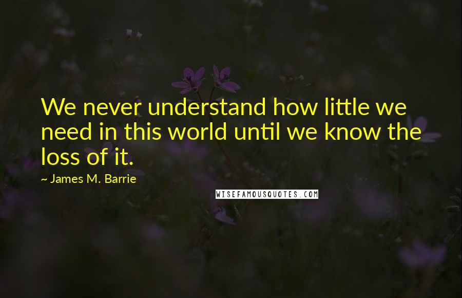 James M. Barrie Quotes: We never understand how little we need in this world until we know the loss of it.