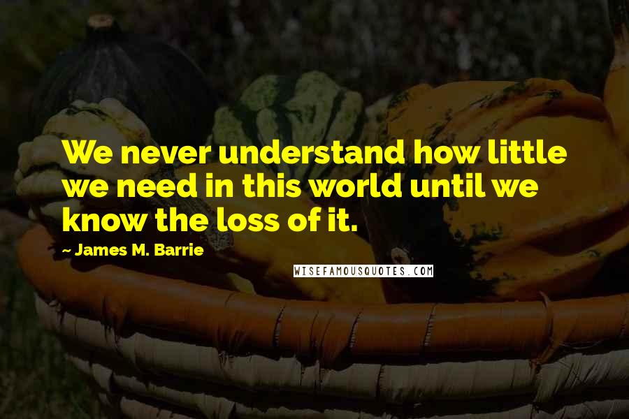 James M. Barrie Quotes: We never understand how little we need in this world until we know the loss of it.