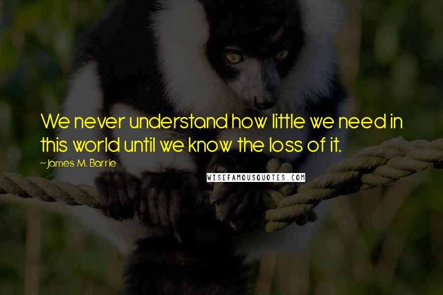 James M. Barrie Quotes: We never understand how little we need in this world until we know the loss of it.