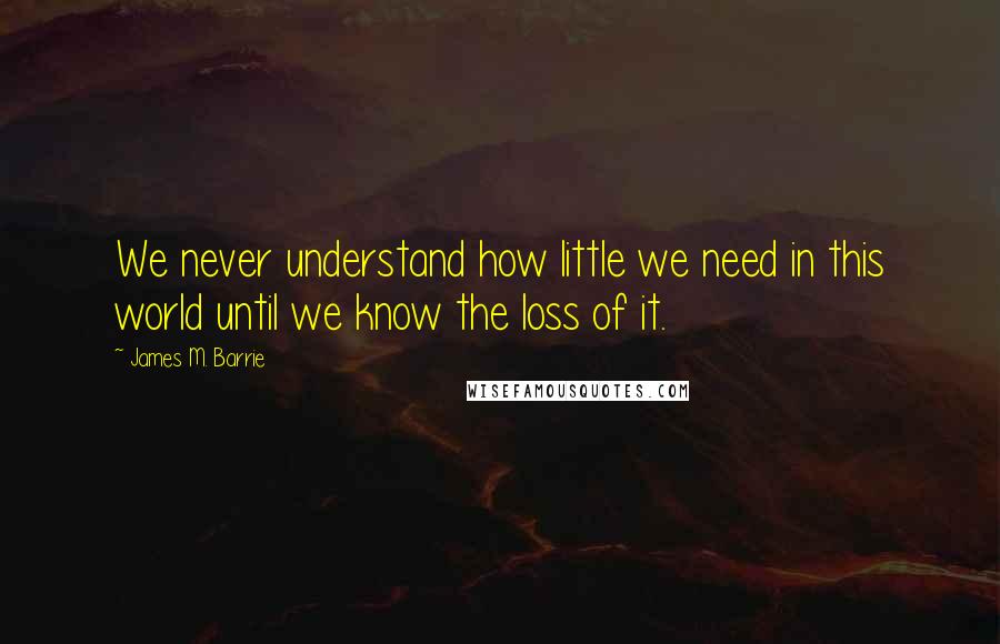 James M. Barrie Quotes: We never understand how little we need in this world until we know the loss of it.