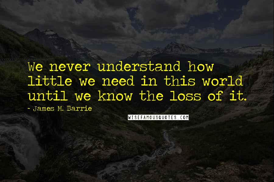 James M. Barrie Quotes: We never understand how little we need in this world until we know the loss of it.