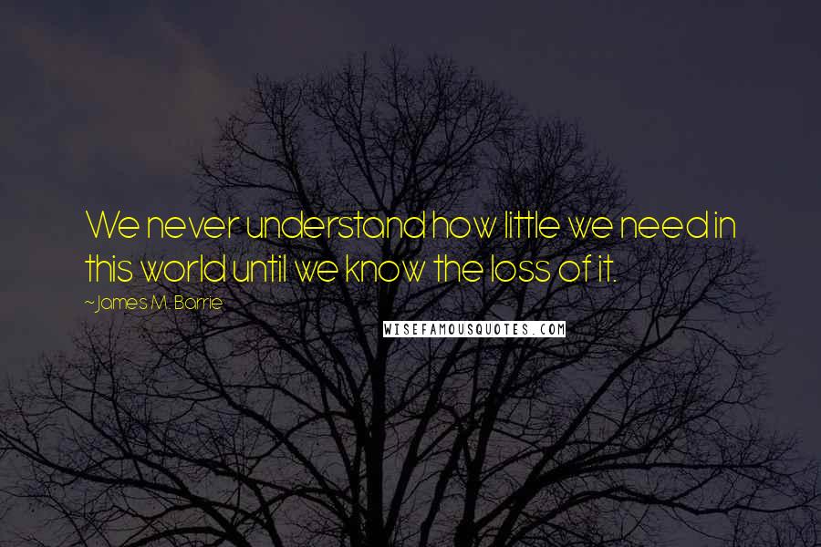 James M. Barrie Quotes: We never understand how little we need in this world until we know the loss of it.