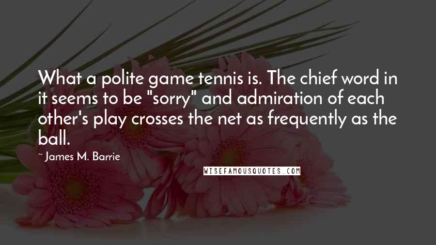 James M. Barrie Quotes: What a polite game tennis is. The chief word in it seems to be "sorry" and admiration of each other's play crosses the net as frequently as the ball.