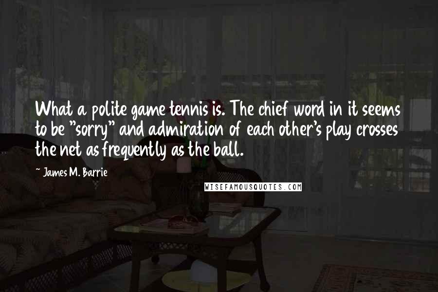 James M. Barrie Quotes: What a polite game tennis is. The chief word in it seems to be "sorry" and admiration of each other's play crosses the net as frequently as the ball.