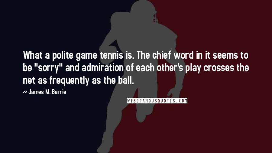 James M. Barrie Quotes: What a polite game tennis is. The chief word in it seems to be "sorry" and admiration of each other's play crosses the net as frequently as the ball.